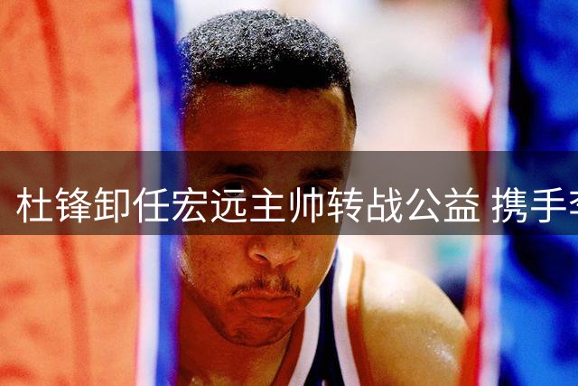 杜锋卸任宏远主帅转战公益 携手李春江布局全国青训体系